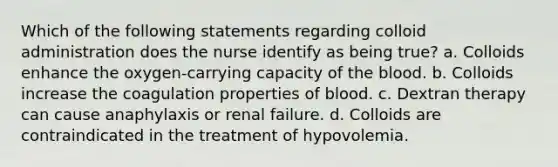 Which of the following statements regarding colloid administration does the nurse identify as being true? a. Colloids enhance the oxygen-carrying capacity of the blood. b. Colloids increase the coagulation properties of blood. c. Dextran therapy can cause anaphylaxis or renal failure. d. Colloids are contraindicated in the treatment of hypovolemia.