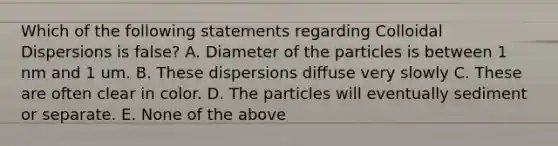 Which of the following statements regarding Colloidal Dispersions is false? A. Diameter of the particles is between 1 nm and 1 um. B. These dispersions diffuse very slowly C. These are often clear in color. D. The particles will eventually sediment or separate. E. None of the above