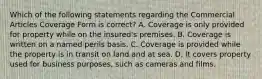 Which of the following statements regarding the Commercial Articles Coverage Form is correct? A. Coverage is only provided for property while on the insured's premises. B. Coverage is written on a named perils basis. C. Coverage is provided while the property is in transit on land and at sea. D. It covers property used for business purposes, such as cameras and films.