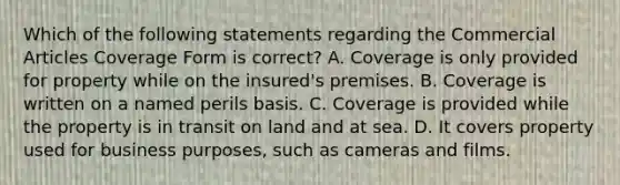 Which of the following statements regarding the Commercial Articles Coverage Form is correct? A. Coverage is only provided for property while on the insured's premises. B. Coverage is written on a named perils basis. C. Coverage is provided while the property is in transit on land and at sea. D. It covers property used for business purposes, such as cameras and films.