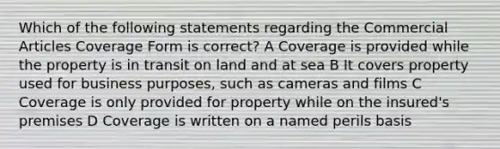 Which of the following statements regarding the Commercial Articles Coverage Form is correct? A Coverage is provided while the property is in transit on land and at sea B It covers property used for business purposes, such as cameras and films C Coverage is only provided for property while on the insured's premises D Coverage is written on a named perils basis