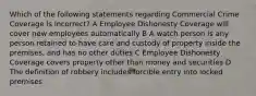 Which of the following statements regarding Commercial Crime Coverage is incorrect? A Employee Dishonesty Coverage will cover new employees automatically B A watch person is any person retained to have care and custody of property inside the premises, and has no other duties C Employee Dishonesty Coverage covers property other than money and securities D The definition of robbery includes forcible entry into locked premises