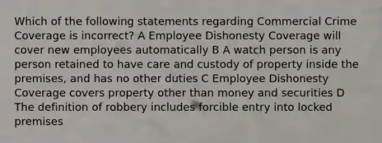 Which of the following statements regarding Commercial Crime Coverage is incorrect? A Employee Dishonesty Coverage will cover new employees automatically B A watch person is any person retained to have care and custody of property inside the premises, and has no other duties C Employee Dishonesty Coverage covers property other than money and securities D The definition of robbery includes forcible entry into locked premises