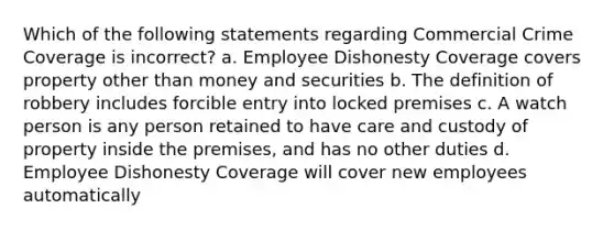 Which of the following statements regarding Commercial Crime Coverage is incorrect? a. Employee Dishonesty Coverage covers property other than money and securities b. The definition of robbery includes forcible entry into locked premises c. A watch person is any person retained to have care and custody of property inside the premises, and has no other duties d. Employee Dishonesty Coverage will cover new employees automatically