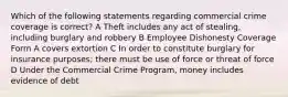 Which of the following statements regarding commercial crime coverage is correct? A Theft includes any act of stealing, including burglary and robbery B Employee Dishonesty Coverage Form A covers extortion C In order to constitute burglary for insurance purposes; there must be use of force or threat of force D Under the Commercial Crime Program, money includes evidence of debt