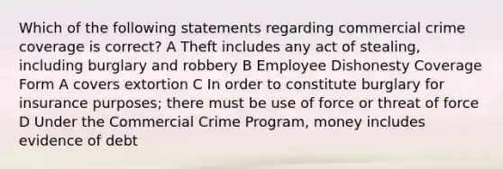 Which of the following statements regarding commercial crime coverage is correct? A Theft includes any act of stealing, including burglary and robbery B Employee Dishonesty Coverage Form A covers extortion C In order to constitute burglary for insurance purposes; there must be use of force or threat of force D Under the Commercial Crime Program, money includes evidence of debt