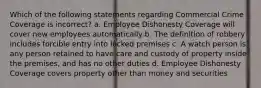 Which of the following statements regarding Commercial Crime Coverage is incorrect? a. Employee Dishonesty Coverage will cover new employees automatically b. The definition of robbery includes forcible entry into locked premises c. A watch person is any person retained to have care and custody of property inside the premises, and has no other duties d. Employee Dishonesty Coverage covers property other than money and securities