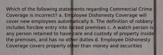 Which of the following statements regarding Commercial Crime Coverage is incorrect? a. Employee Dishonesty Coverage will cover new employees automatically b. The definition of robbery includes forcible entry into locked premises c. A watch person is any person retained to have care and custody of property inside the premises, and has no other duties d. Employee Dishonesty Coverage covers property other than money and securities