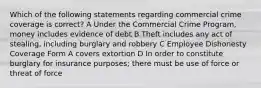 Which of the following statements regarding commercial crime coverage is correct? A Under the Commercial Crime Program, money includes evidence of debt B Theft includes any act of stealing, including burglary and robbery C Employee Dishonesty Coverage Form A covers extortion D In order to constitute burglary for insurance purposes; there must be use of force or threat of force