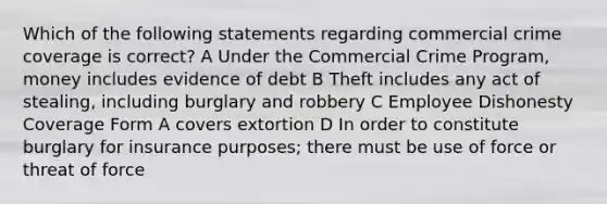 Which of the following statements regarding commercial crime coverage is correct? A Under the Commercial Crime Program, money includes evidence of debt B Theft includes any act of stealing, including burglary and robbery C Employee Dishonesty Coverage Form A covers extortion D In order to constitute burglary for insurance purposes; there must be use of force or threat of force