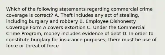 Which of the following statements regarding commercial crime coverage is correct? A. Theft includes any act of stealing, including burglary and robbery B. Employee Dishonesty Coverage Form A covers extortion C. Under the Commercial Crime Program, money includes evidence of debt D. In order to constitute burglary for insurance purposes; there must be use of force or threat of force