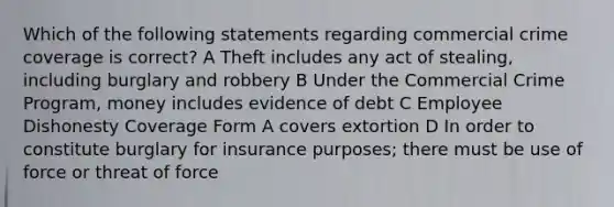 Which of the following statements regarding commercial crime coverage is correct? A Theft includes any act of stealing, including burglary and robbery B Under the Commercial Crime Program, money includes evidence of debt C Employee Dishonesty Coverage Form A covers extortion D In order to constitute burglary for insurance purposes; there must be use of force or threat of force