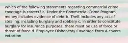 Which of the following statements regarding commercial crime coverage is correct? a. Under the Commercial Crime Program, money includes evidence of debt b. Theft includes any act of stealing, including burglary and robbery c. In order to constitute burglary for insurance purposes; there must be use of force or threat of force d. Employee Dishonesty Coverage Form A covers extortion