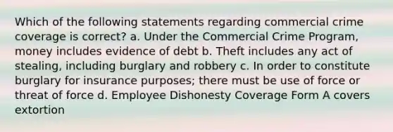 Which of the following statements regarding commercial crime coverage is correct? a. Under the Commercial Crime Program, money includes evidence of debt b. Theft includes any act of stealing, including burglary and robbery c. In order to constitute burglary for insurance purposes; there must be use of force or threat of force d. Employee Dishonesty Coverage Form A covers extortion