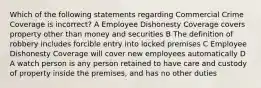 Which of the following statements regarding Commercial Crime Coverage is incorrect? A Employee Dishonesty Coverage covers property other than money and securities B The definition of robbery includes forcible entry into locked premises C Employee Dishonesty Coverage will cover new employees automatically D A watch person is any person retained to have care and custody of property inside the premises, and has no other duties