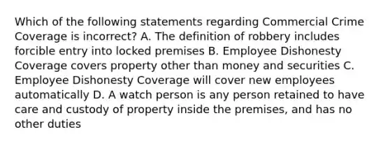 Which of the following statements regarding Commercial Crime Coverage is incorrect? A. The definition of robbery includes forcible entry into locked premises B. Employee Dishonesty Coverage covers property other than money and securities C. Employee Dishonesty Coverage will cover new employees automatically D. A watch person is any person retained to have care and custody of property inside the premises, and has no other duties