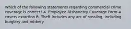 Which of the following statements regarding commercial crime coverage is correct? A. Employee Dishonesty Coverage Form A covers extortion B. Theft includes any act of stealing, including burglary and robbery