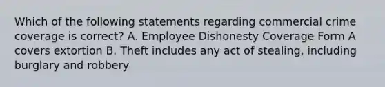 Which of the following statements regarding commercial crime coverage is correct? A. Employee Dishonesty Coverage Form A covers extortion B. Theft includes any act of stealing, including burglary and robbery