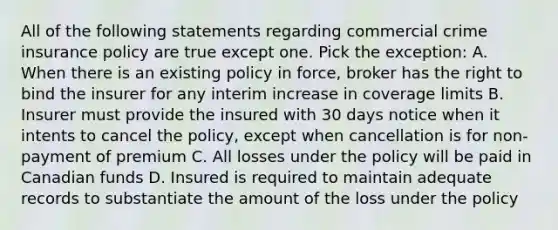 All of the following statements regarding commercial crime insurance policy are true except one. Pick the exception: A. When there is an existing policy in force, broker has the right to bind the insurer for any interim increase in coverage limits B. Insurer must provide the insured with 30 days notice when it intents to cancel the policy, except when cancellation is for non-payment of premium C. All losses under the policy will be paid in Canadian funds D. Insured is required to maintain adequate records to substantiate the amount of the loss under the policy