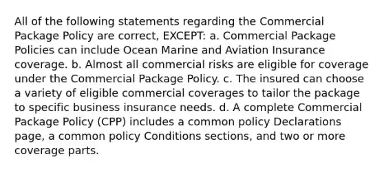 All of the following statements regarding the Commercial Package Policy are correct, EXCEPT: a. Commercial Package Policies can include Ocean Marine and Aviation Insurance coverage. b. Almost all commercial risks are eligible for coverage under the Commercial Package Policy. c. The insured can choose a variety of eligible commercial coverages to tailor the package to specific business insurance needs. d. A complete Commercial Package Policy (CPP) includes a common policy Declarations page, a common policy Conditions sections, and two or more coverage parts.