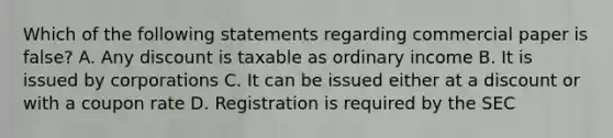 Which of the following statements regarding commercial paper is false? A. Any discount is taxable as ordinary income B. It is issued by corporations C. It can be issued either at a discount or with a coupon rate D. Registration is required by the SEC