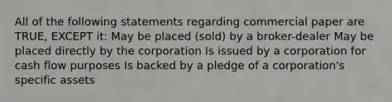 All of the following statements regarding commercial paper are TRUE, EXCEPT it: May be placed (sold) by a broker-dealer May be placed directly by the corporation Is issued by a corporation for cash flow purposes Is backed by a pledge of a corporation's specific assets