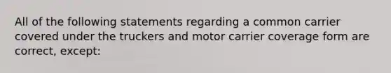 All of the following statements regarding a common carrier covered under the truckers and motor carrier coverage form are correct, except: