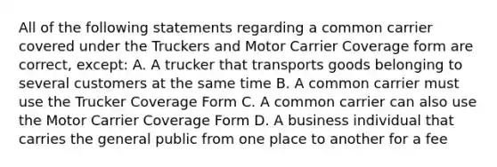 All of the following statements regarding a common carrier covered under the Truckers and Motor Carrier Coverage form are correct, except: A. A trucker that transports goods belonging to several customers at the same time B. A common carrier must use the Trucker Coverage Form C. A common carrier can also use the Motor Carrier Coverage Form D. A business individual that carries the general public from one place to another for a fee