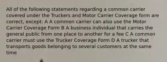 All of the following statements regarding a common carrier covered under the Truckers and Motor Carrier Coverage form are correct, except: A A common carrier can also use the Motor Carrier Coverage Form B A business individual that carries the general public from one place to another for a fee C A common carrier must use the Trucker Coverage Form D A trucker that transports goods belonging to several customers at the same time