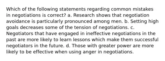 Which of the following statements regarding common mistakes in negotiations is correct? a. Research shows that negotiation avoidance is particularly pronounced among men. b. Setting high goals decreases some of the tension of negotiations. c. Negotiators that have engaged in ineffective negotiations in the past are more likely to learn lessons which make them successful negotiators in the future. d. Those with greater power are more likely to be effective when using anger in negotiations.