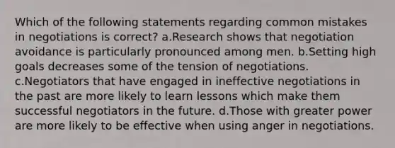 Which of the following statements regarding common mistakes in negotiations is correct? a.Research shows that negotiation avoidance is particularly pronounced among men. b.Setting high goals decreases some of the tension of negotiations. c.Negotiators that have engaged in ineffective negotiations in the past are more likely to learn lessons which make them successful negotiators in the future. d.Those with greater power are more likely to be effective when using anger in negotiations.