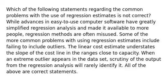 Which of the following statements regarding the common problems with the use of regression estimates is not correct? While advances in easy-to-use computer software have greatly simplified regression analysis and made it available to more people, regression methods are often misused. Some of the more common problems with using regression estimates include failing to include outliers. The linear cost estimate understates the slope of the cost line in the ranges close to capacity. When an extreme outlier appears in the data set, scrutiny of the output from the regression analysis will rarely identify it. All of the above are correct statements.