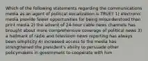 Which of the following statements regarding the communications media as an agent of political socialization is TRUE? 1) electronic media provide fewer opportunities for being misunderstood than print media 2) the advent of 24-hour cable news channels has brought about more comprehensive coverage of political news 3) a hallmark of radio and television news reporting has always been simplicity 4) increased access to the media has strengthened the president's ability to persuade other policymakers in government to cooperate with him