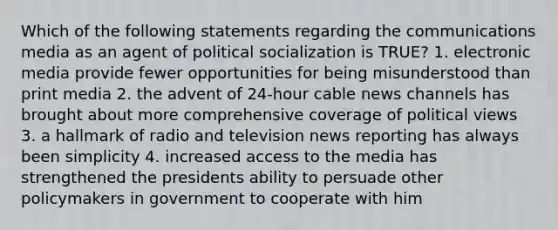 Which of the following statements regarding the communications media as an agent of political socialization is TRUE? 1. electronic media provide fewer opportunities for being misunderstood than print media 2. the advent of 24-hour cable news channels has brought about more comprehensive coverage of political views 3. a hallmark of radio and television news reporting has always been simplicity 4. increased access to the media has strengthened the presidents ability to persuade other policymakers in government to cooperate with him