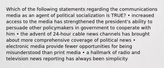 Which of the following statements regarding the communications media as an agent of political socialization is TRUE? • increased access to the media has strengthened the president's ability to persuade other policymakers in government to cooperate with him • the advent of 24-hour cable news channels has brought about more comprehensive coverage of political news • electronic media provide fewer opportunities for being misunderstood than print media • a hallmark of radio and television news reporting has always been simplicity