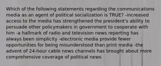 Which of the following statements regarding the communications media as an agent of political socialization is TRUE? -increased access to the media has strengthened the president's ability to persuade other policymakers in government to cooperate with him -a hallmark of radio and television news reporting has always been simplicity -electronic media provide fewer opportunities for being misunderstood than print media -the advent of 24-hour cable news channels has brought about more comprehensive coverage of political news