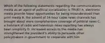 Which of the following statements regarding the communications media as an agent of political socialization is TRUE? A. electronic media provide fewer opportunities for being misunderstood than print media B. the advent of 24-hour cable news channels has brought about more comprehensive coverage of political news C. a hallmark of radio and television news reporting has always been simplicity D. increased access to the media has strengthened the president's ability to persuade other policymakers in government to cooperate with him