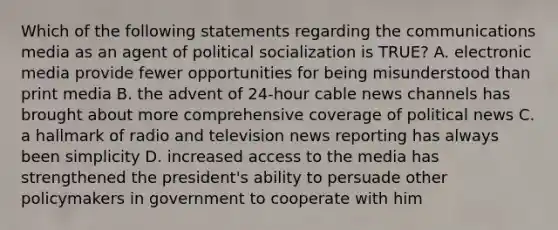 Which of the following statements regarding the communications media as an agent of political socialization is TRUE? A. electronic media provide fewer opportunities for being misunderstood than print media B. the advent of 24-hour cable news channels has brought about more comprehensive coverage of political news C. a hallmark of radio and television news reporting has always been simplicity D. increased access to the media has strengthened the president's ability to persuade other policymakers in government to cooperate with him