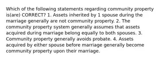 Which of the following statements regarding community property is(are) CORRECT? 1. Assets inherited by 1 spouse during the marriage generally are not community property. 2. The community property system generally assumes that assets acquired during marriage belong equally to both spouses. 3. Community property generally avoids probate. 4. Assets acquired by either spouse before marriage generally become community property upon their marriage.