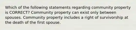 Which of the following statements regarding community property is CORRECT? Community property can exist only between spouses. Community property includes a right of survivorship at the death of the first spouse.