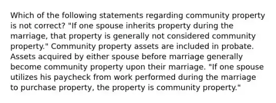 Which of the following statements regarding community property is not correct? "If one spouse inherits property during the marriage, that property is generally not considered community property." Community property assets are included in probate. Assets acquired by either spouse before marriage generally become community property upon their marriage. "If one spouse utilizes his paycheck from work performed during the marriage to purchase property, the property is community property."