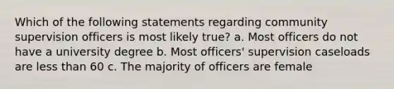 Which of the following statements regarding community supervision officers is most likely true? a. Most officers do not have a university degree b. Most officers' supervision caseloads are <a href='https://www.questionai.com/knowledge/k7BtlYpAMX-less-than' class='anchor-knowledge'>less than</a> 60 c. The majority of officers are female