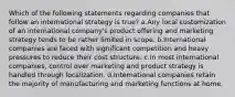 Which of the following statements regarding companies that follow an international strategy is true? a.Any local customization of an international company's product offering and marketing strategy tends to be rather limited in scope. b.International companies are faced with significant competition and heavy pressures to reduce their cost structure. c.In most international companies, control over marketing and product strategy is handled through localization. d.International companies retain the majority of manufacturing and marketing functions at home.