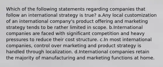 Which of the following statements regarding companies that follow an international strategy is true? a.Any local customization of an international company's product offering and marketing strategy tends to be rather limited in scope. b.International companies are faced with significant competition and heavy pressures to reduce their cost structure. c.In most international companies, control over marketing and product strategy is handled through localization. d.International companies retain the majority of manufacturing and marketing functions at home.