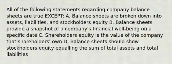 All of the following statements regarding company <a href='https://www.questionai.com/knowledge/k1u07UMB1r-balance-sheet' class='anchor-knowledge'>balance sheet</a>s are true EXCEPT: A. Balance sheets are broken down into assets, liabilities, and stockholders equity B. Balance sheets provide a snapshot of a company's financial well-being on a specific date C. Shareholders equity is the value of the company that shareholders' own D. Balance sheets should show stockholders equity equalling the sum of total assets and total liabilities