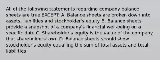 All of the following statements regarding company balance sheets are true EXCEPT: A. Balance sheets are broken down into assets, liabilities and stockholder's equity B. Balance sheets provide a snapshot of a company's financial well-being on a specific date C. Shareholder's equity is the value of the company that shareholders' own D. Balance sheets should show stockholder's equity equalling the sum of total assets and total liabilities