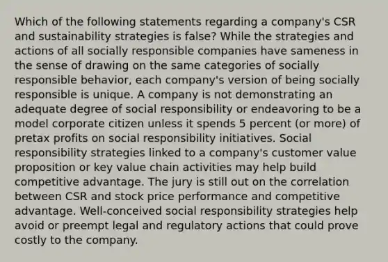 Which of the following statements regarding a company's CSR and sustainability strategies is false? While the strategies and actions of all socially responsible companies have sameness in the sense of drawing on the same categories of socially responsible behavior, each company's version of being socially responsible is unique. A company is not demonstrating an adequate degree of social responsibility or endeavoring to be a model corporate citizen unless it spends 5 percent (or more) of pretax profits on social responsibility initiatives. Social responsibility strategies linked to a company's customer value proposition or key value chain activities may help build competitive advantage. The jury is still out on the correlation between CSR and stock price performance and competitive advantage. Well-conceived social responsibility strategies help avoid or preempt legal and regulatory actions that could prove costly to the company.