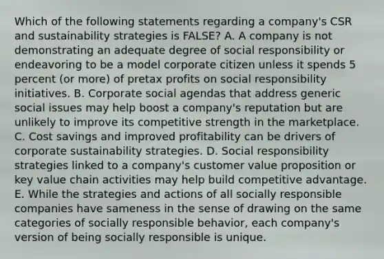 Which of the following statements regarding a company's CSR and sustainability strategies is FALSE? A. A company is not demonstrating an adequate degree of social responsibility or endeavoring to be a model corporate citizen unless it spends 5 percent (or more) of pretax profits on social responsibility initiatives. B. Corporate social agendas that address generic social issues may help boost a company's reputation but are unlikely to improve its competitive strength in the marketplace. C. Cost savings and improved profitability can be drivers of corporate sustainability strategies. D. Social responsibility strategies linked to a company's customer value proposition or key value chain activities may help build competitive advantage. E. While the strategies and actions of all socially responsible companies have sameness in the sense of drawing on the same categories of socially responsible behavior, each company's version of being socially responsible is unique.