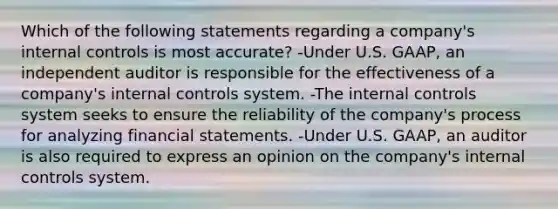 Which of the following statements regarding a company's internal controls is most accurate? -Under U.S. GAAP, an independent auditor is responsible for the effectiveness of a company's internal controls system. -The internal controls system seeks to ensure the reliability of the company's process for analyzing financial statements. -Under U.S. GAAP, an auditor is also required to express an opinion on the company's internal controls system.