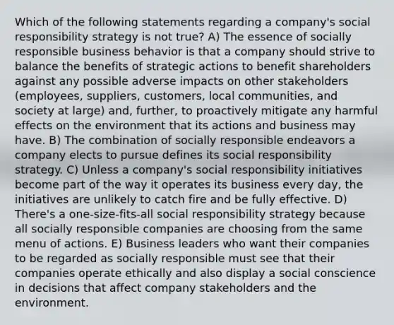 Which of the following statements regarding a company's social responsibility strategy is not true? A) The essence of socially responsible business behavior is that a company should strive to balance the benefits of strategic actions to benefit shareholders against any possible adverse impacts on other stakeholders (employees, suppliers, customers, local communities, and society at large) and, further, to proactively mitigate any harmful effects on the environment that its actions and business may have. B) The combination of socially responsible endeavors a company elects to pursue defines its social responsibility strategy. C) Unless a company's social responsibility initiatives become part of the way it operates its business every day, the initiatives are unlikely to catch fire and be fully effective. D) There's a one-size-fits-all social responsibility strategy because all socially responsible companies are choosing from the same menu of actions. E) Business leaders who want their companies to be regarded as socially responsible must see that their companies operate ethically and also display a social conscience in decisions that affect company stakeholders and the environment.